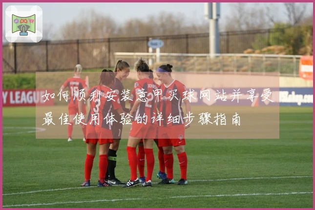 如何顺利安装意甲买球网站并享受最佳使用体验的详细步骤指南
