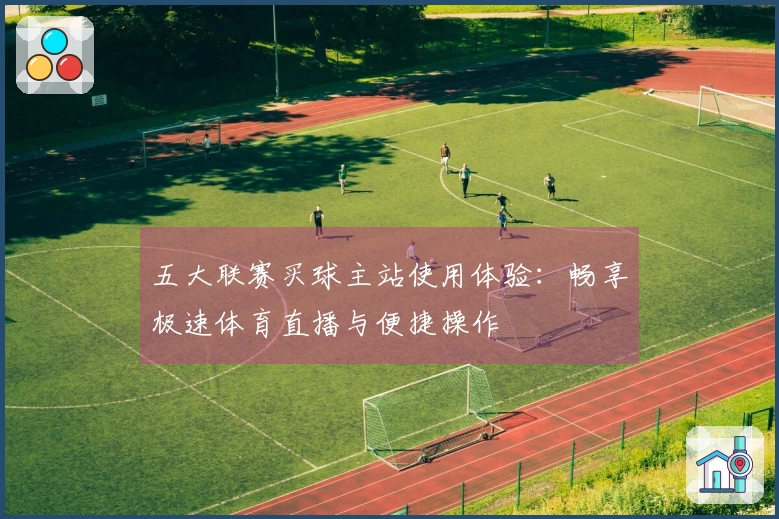 五大联赛买球主站使用体验：畅享极速体育直播与便捷操作
