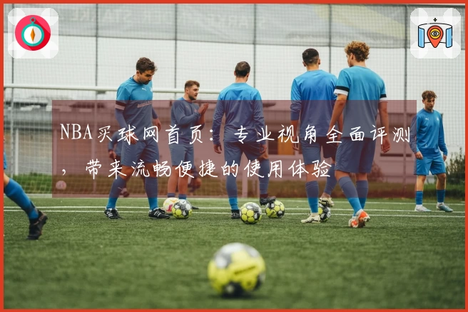 NBA买球网首页：专业视角全面评测，带来流畅便捷的使用体验